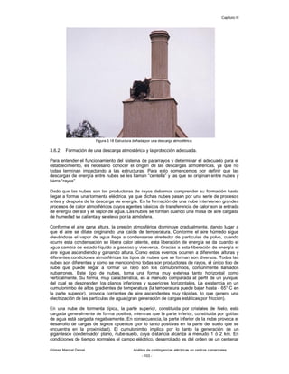 Capítulo III
Gómez Marcial Daniel Análisis de contingencias eléctricas en centros comerciales
- 103 -
Figura 3.18 Estructura dañada por una descarga atmosférica.
3.6.2 Formación de una descarga atmosférica y la protección adecuada.
Para entender el funcionamiento del sistema de pararrayos y determinar el adecuado para el
establecimiento, es necesario conocer el origen de las descargas atmosféricas, ya que no
todas terminan impactando a las estructuras. Para esto comencemos por definir que las
descargas de energía entre nubes se les llaman “centella” y las que se originan entre nubes y
tierra “rayos”.
Dado que las nubes son las productoras de rayos debemos comprender su formación hasta
llegar a formar una tormenta eléctrica, ya que dichas nubes pasan por una serie de procesos
antes y después de la descarga de energía. En la formación de una nube intervienen grandes
procesos de calor atmosféricos cuyos agentes básicos de transferencia de calor son la entrada
de energía del sol y el vapor de agua. Las nubes se forman cuando una masa de aire cargada
de humedad se calienta y se eleva por la atmósfera.
Conforme el aire gana altura, la presión atmosférica disminuye gradualmente, dando lugar a
que el aire se dilate originando una caída de temperatura. Conforme el aire húmedo sigue
elevándose el vapor de agua llega a condensarse alrededor de partículas de polvo, cuando
ocurre esta condensación se libera calor latente, esta liberación de energía se da cuando el
agua cambia de estado líquido a gaseoso y viceversa. Gracias a esta liberación de energía el
aire sigue ascendiendo y ganando altura. Como estos eventos ocurren a diferentes alturas y
diferentes condiciones atmosféricas los tipos de nubes que se forman son diversos. Todas las
nubes son diferentes y como se mencionó no todas son productoras de rayos, el único tipo de
nube que puede llegar a formar un rayo son los comulonimbos, comúnmente llamados
nubarrones. Este tipo de nubes, toma una forma muy extensa tanto horizontal como
verticalmente. Su forma, muy característica, es a menudo comparada al perfil de un yunque,
del cual se desprenden los planos inferiores y superiores horizontales. La existencia en un
cumulonimbo de altos gradientes de temperatura (la temperatura puede bajar hasta - 65° C en
la parte superior), provoca corrientes de aire ascendentes muy rápidas, lo que genera una
electrización de las partículas de agua (gran generación de cargas estáticas por fricción).
En una nube de tormenta típica, la parte superior, constituida por cristales de hielo, está
cargada generalmente de forma positiva, mientras que la parte inferior, constituida por gotitas
de agua está cargada negativamente. En consecuencia, la parte inferior de la nube provoca el
desarrollo de cargas de signos opuestos (por lo tanto positivas en la parte del suelo que se
encuentra en la proximidad). El cumulonimbo implica por lo tanto la generación de un
gigantesco condensador plano, nube-suelo, cuya distancia alcanza a menudo 1 ó 2 km. En
condiciones de tiempo normales el campo eléctrico, desarrollado es del orden de un centenar
 