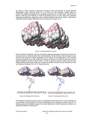 Capítulo III
Gómez Marcial Daniel Análisis de contingencias eléctricas en centros comerciales
- 104 -
de volts por metro. Durante la formación de nubes de tipo cumulonimbo, el campo eléctrico
desarrollado puede alcanzar hasta 15 a 20 kV/m en valor absoluto, siendo éstas las
condiciones ideales para generar una descarga atmosférica en el suelo (rayo). Otra forma de
llamar a este tipo de nubarrón es nube de tormenta que es la nube “lista” para presentar
descargas atmosféricas, esperando que la rigidez dieléctrica del aire se pierda. Entonces la
carga del nubarrón queda distribuida como se muestra en la figura 3.19.
Figura 3.19 Cargas eléctricas en nubarrón.
Antes y durante la aparición del rayo, se pueden observar descargas intranube (en el seno de
la propia nube) o internube (entre dos nubes distintas). El tipo de rayo más estudiado es que
ocurre entre nube-tierra. Estas descargas son del orden de microsegundos y son circuitos
cerrados: empiezan en la nube, pasan por la tierra y terminan en la nube. El rayo que rompe la
rigidez dieléctrica del aire se llama “líder” y a éste lo siguen los demás. Cabe mencionar que
existen también rayos entre tierra-nube, es decir en sentido contrario a los de nube-tierra, como
se muestra en la figura 3.20 y 3.21, respectivamente.
Figura 3.20 Descarga entre nube-tierra. Figura 3.21 Descarga entre tierra-nube.
Es importante mencionar que los rayos se manifiestan de diversas formas y son el resultado de
una corriente de tipo impulsivo de fuerte intensidad que se propaga en primer lugar en un
medio gaseoso (la atmósfera), luego en un medio sólido más o menos conductor (el suelo). Los
efectos se enlistan a continuación:
 