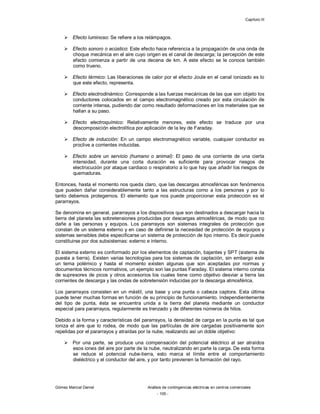 Capítulo III
Gómez Marcial Daniel Análisis de contingencias eléctricas en centros comerciales
- 105 -
 Efecto luminoso: Se refiere a los relámpagos.
 Efecto sonoro o acústico: Este efecto hace referencia a la propagación de una onda de
choque mecánica en el aire cuyo origen es el canal de descarga; la percepción de este
efecto comienza a partir de una decena de km. A este efecto se le conoce también
como trueno.
 Efecto térmico: Las liberaciones de calor por el efecto Joule en el canal ionizado es lo
que este efecto, representa.
 Efecto electrodinámico: Corresponde a las fuerzas mecánicas de las que son objeto los
conductores colocados en el campo electromagnético creado por esta circulación de
corriente intensa, pudiendo dar como resultado deformaciones en los materiales que se
hallan a su paso.
 Efecto electroquímico: Relativamente menores, este efecto se traduce por una
descomposición electrolítica por aplicación de la ley de Faraday.
 Efecto de inducción: En un campo electromagnético variable, cualquier conductor es
proclive a corrientes inducidas.
 Efecto sobre un servicio (humano o animal): El paso de una corriente de una cierta
intensidad, durante una corta duración es suficiente para provocar riesgos de
electrocución por ataque cardiaco o respiratorio a lo que hay que añadir los riesgos de
quemaduras.
Entonces, hasta el momento nos queda claro, que las descargas atmosféricas son fenómenos
que pueden dañar considerablemente tanto a las estructuras como a los personas y por lo
tanto debemos protegernos. El elemento que nos puede proporcionar esta protección es el
pararrayos.
Se denomina en general, pararrayos a los dispositivos que son destinados a descargar hacia la
tierra del planeta las sobretensiones producidas por descargas atmosféricas, de modo que no
dañe a las personas y equipos. Los pararrayos son sistemas integrales de protección que
constan de un sistema externo y en caso de definirse la necesidad de protección de equipos y
sistemas sensibles debe especificarse un sistema de protección de tipo interno. Es decir puede
constituirse por dos subsistemas: externo e interno.
El sistema externo es conformado por los elementos de captación, bajantes y SPT (sistema de
puesta a tierra). Existen varias tecnologías para los sistemas de captación, sin embargo este
un tema polémico y hasta el momento existen algunas que son aceptadas por normas y
documentos técnicos normativos, un ejemplo son las puntas Faraday. El sistema interno consta
de supresores de picos y otros accesorios los cuales tiene como objetivo desviar a tierra las
corrientes de descarga y las ondas de sobretensión inducidas por la descarga atmosférica.
Los pararrayos consisten en un mástil, una base y una punta o cabeza captora. Esta última
puede tener muchas formas en función de su principio de funcionamiento. Independientemente
del tipo de punta, ésta se encuentra unida a la tierra del planeta mediante un conductor
especial para pararrayos, regularmente es trenzado y de diferentes números de hilos.
Debido a la forma y características del pararrayos, la densidad de carga en la punta es tal que
ioniza el aire que lo rodea, de modo que las partículas de aire cargadas positivamente son
repelidas por el pararrayos y atraídas por la nube, realizando así un doble objetivo:
 Por una parte, se produce una compensación del potencial eléctrico al ser atraídos
esos iones del aire por parte de la nube, neutralizando en parte la carga. De esta forma
se reduce el potencial nube-tierra, esto marca el límite entre el comportamiento
dieléctrico y el conductor del aire, y por tanto previenen la formación del rayo.
 