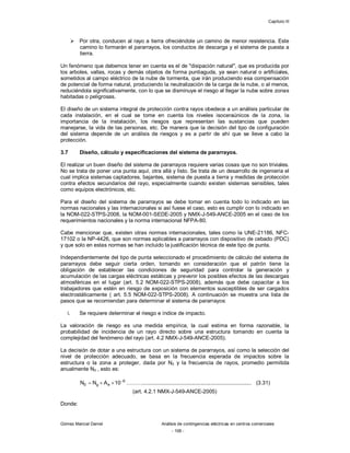 Capítulo III
Gómez Marcial Daniel Análisis de contingencias eléctricas en centros comerciales
- 106 -
 Por otra, conducen al rayo a tierra ofreciéndole un camino de menor resistencia. Este
camino lo formarán el pararrayos, los conductos de descarga y el sistema de puesta a
tierra.
Un fenómeno que debemos tener en cuenta es el de "disipación natural", que es producida por
los arboles, vallas, rocas y demás objetos de forma puntiaguda, ya sean natural o artificiales,
sometidos al campo eléctrico de la nube de tormenta, que irán produciendo esa compensación
de potencial de forma natural, produciendo la neutralización de la carga de la nube, o al menos,
reduciéndola significativamente, con lo que se disminuye el riesgo al llegar la nube sobre zonas
habitadas o peligrosas.
El diseño de un sistema integral de protección contra rayos obedece a un análisis particular de
cada instalación, en el cual se tome en cuenta los niveles isoceraúnicos de la zona, la
importancia de la instalación, los riesgos que representan las sustancias que pueden
manejarse, la vida de las personas, etc. De manera que la decisión del tipo de configuración
del sistema depende de un análisis de riesgos y es a partir de ahí que se lleve a cabo la
protección.
3.7 Diseño, cálculo y especificaciones del sistema de pararrayos.
El realizar un buen diseño del sistema de pararrayos requiere varias cosas que no son triviales.
No se trata de poner una punta aquí, otra allá y listo. Se trata de un desarrollo de ingeniería el
cual implica sistemas captadores, bajantes, sistema de puesta a tierra y medidas de protección
contra efectos secundarios del rayo, especialmente cuando existen sistemas sensibles, tales
como equipos electrónicos, etc.
Para el diseño del sistema de pararrayos se debe tomar en cuenta todo lo indicado en las
normas nacionales y las internacionales si así fuese el caso, esto es cumplir con lo indicado en
la NOM-022-STPS-2008, la NOM-001-SEDE-2005 y NMX-J-549-ANCE-2005 en el caso de los
requerimientos nacionales y la norma internacional NFPA-80.
Cabe mencionar que, existen otras normas internacionales, tales como la UNE-21186, NFC-
17102 o la NP-4426, que son normas aplicables a pararrayos con dispositivo de cebado (PDC)
y que solo en estas normas se han incluido la justificación técnica de este tipo de punta.
Independientemente del tipo de punta seleccionado el procedimiento de cálculo del sistema de
pararrayos debe seguir cierta orden, tomando en consideración que el patrón tiene la
obligación de establecer las condiciones de seguridad para controlar la generación y
acumulación de las cargas eléctricas estáticas y prevenir los posibles efectos de las descargas
atmosféricas en el lugar (art. 5.2 NOM-022-STPS-2008), además que debe capacitar a los
trabajadores que estén en riesgo de exposición con elementos susceptibles de ser cargados
electrostáticamente ( art. 5.5 NOM-022-STPS-2008). A continuación se muestra una lista de
pasos que se recomiendan para determinar el sistema de pararrayos:
i. Se requiere determinar el riesgo e índice de impacto.
La valoración de riesgo es una medida empírica, la cual estima en forma razonable, la
probabilidad de incidencia de un rayo directo sobre una estructura tomando en cuenta la
complejidad del fenómeno del rayo (art. 4.2 NMX-J-549-ANCE-2005).
La decisión de dotar a una estructura con un sistema de pararrayos, así como la selección del
nivel de protección adecuado, se basa en la frecuencia esperada de impactos sobre la
estructura o la zona a proteger, dada por N0 y la frecuencia de rayos, promedio permitida
anualmente Nd , esto es:
6
e
g
0 10
A
N
N 


 ………......................................................................... (3.31)
(art. 4.2.1 NMX-J-549-ANCE-2005)
Donde:
 