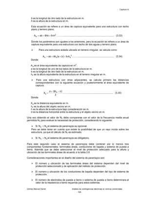 Capítulo III
Gómez Marcial Daniel Análisis de contingencias eléctricas en centros comerciales
- 108 -
b es la longitud de otro lado de la estructura en m.
h es la altura de la estructura en m.
Esta ecuación se refiere a un área de captura equivalente para una estructura con techo
plano y terreno plano.
2
e h
9
hb
6
ab
A 


 ………............................................................................ (3.33)
Donde los parámetros son iguales a los anteriores, pero la ecuación se refiere a un área de
captura equivalente para una estructura con techo de dos aguas y terreno plano.
 Para una estructura aislada ubicada en terreno irregular, se calcula como:
  2
e
e
e h
9
b
a
h
6
ab
A 



 ……….................................................... (3.34)
Donde:
e
A es el área equivalente de captura en m
2
.
a es la longitud de uno de los lados de la estructura en m.
b es la longitud de otro lado de la estructura en m.
he es la altura equivalente de la estructura en el terreno irregular en m.
 Para una estructura con otras adyacentes, se calcula primero las distancias
correspondientes con la siguiente ecuación y posteriormente el área equivalente de
captura:
 
2
h
h
3
d
X s
s


 ………................................................................. (3.35)
Donde:
s
X es la distancia equivalente en m.
hs es la altura del objeto vecino en m.
h es la altura de la estructura bajo consideración en m.
d es la distancia horizontal entre la estructura y el objeto vecino en m.
Una vez obtenido el valor de N0 debe compararse con el valor de la frecuencia media anual
permitida Nd para evaluar la necesidad de protección, considerando lo siguiente:
 Si d
0 N
N  el sistema de pararrayos es opcional.
Pero se debe tener en cuenta que existe la posibilidad de que un rayo incida sobre las
estructura, ya que el cálculo de N0 es estimado.
 Si d
0 N
N  el sistema de pararrayos es obligatorio.
Para este segundo caso el sistema de pararrayos debe contener por lo menos tres
componentes fundamentales: terminales áreas, conductores de bajada y sistema de puesta a
tierra. Además que se debe seleccionar el nivel de protección adecuado para la altura y
ubicación de las terminales áreas de acuerdo a la tabla 3.8.
Consideraciones importantes en el diseño del sistema de pararrayos son:
 El número y ubicación de las terminales áreas del sistema dependen del nivel de
protección seleccionado y de aplicación del método de protección.
 El número y ubicación de los conductores de bajada dependen del tipo de sistema de
protección.
 El número de electrodos de puesta a tierra o sistema de puesta a tierra determinara el
valor de la resistencia a tierra requerida para estos sistemas.
 