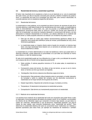 Capítulo III
Gómez Marcial Daniel Análisis de contingencias eléctricas en centros comerciales
- 73 -
3.2 Resistividad del terreno y resistividad superficial.
El factor más importante de la resistencia a tierra no es el electrodo en sí, sino la resistividad
del suelo mismo, por ello es requisito conocerla para calcular y diseñar el sistema de puesta a
tierra. La resistividad del suelo es la propiedad que tiene éste, para conducir electricidad, es
conocida además como la resistencia específica del terreno.
3.2.1 Resistividad del terreno.
La resistividad en otras palabras, es la propiedad que tiene el terreno de oponerse al paso de la
corriente eléctrica y está determinada por las características del mismo suelo. La resistividad se
mide en ohms-kilómetro u ohms-metro, etc.; pero de acuerdo a la NOM-008-SCFI-1993, la
representación dimensional debe estar en ohms-cm. Existen dos formas para determinar el
valor de la resistividad: una empírica mediante tabulación y conocimiento del terreno y la otra
efectuando la medición directamente en el terreno. Los valores obtenidos en la medición del
terreno tienen un doble propósito adicional a la relación con el sistema de puesta a tierra.
 Este tipo de datos es usado para realizar reconocimientos geofísicos debajo de la
superficie como ayuda para identificar zonas de mineral, profundidades de roca y otros
fenómenos geológicos.
 La resistividad posee un impacto directo sobre el grado de corrosión en tuberías bajo
tierra. Una baja resistividad tiene relación con un aumento en actividad corrosiva y así
dicta el tratamiento a utilizar.
La resistividad es un factor determinante en el valor de resistencia a tierra que pueda tener un
electrodo enterrado, puede determinar la profundidad a la cual debe ser enterrado el mismo
para obtener un valor de resistencia bajo.
El valor de la resistividad puede ser muy diferente de un lugar a otro y se afectará de acuerdo
con la época del año en función de los siguientes parámetros:
 Sales solubles. A valores pequeños menores al 1% de estas sales, la resistividad es
muy grande.
 Composición propia del terreno. Se refiere al tipo de terreno, ya que no es lo mismo
tener un terreno con limo que tenerlo con tepetate.
 Estratigrafía. Este término relaciona las diferentes capas de la tierra.
 Granulometría. Este parámetro influye bastante sobre la porosidad y el poder retenedor
de humedad y sobre la calidad del contacto con los electrodos aumentando la
resistividad con el mayor tamaño de los granos de la tierra.
 Estado higrométrico. Depende del contenido de agua, humedad y el clima.
 Temperatura. Si desciende la temperatura la resistividad aumenta.
 Compactación. Este término es inversamente proporcional a la resistividad.
3.2.1.1 Medición de la resistividad del terreno.
Los estudios de la medición de la resistividad del suelo son requeridos para poder llevar a cabo
un adecuado y funcional proyecto del sistema de puesta a tierra. En su medición, se promedian
los efectos de las diferentes capas que componen el terreno bajo estudio, ya que éstos no
suelen ser uniformes, obteniéndose lo que se denomina "resistividad aparente" que para el
interés de este trabajo, será conocida simplemente como "resistividad del terreno". Para
determinar la resistividad eléctrica del suelo es conveniente hacer mediciones con métodos y
aparatos aprobados para estos fines; por ejemplo los medidores de resistencia o también
 
