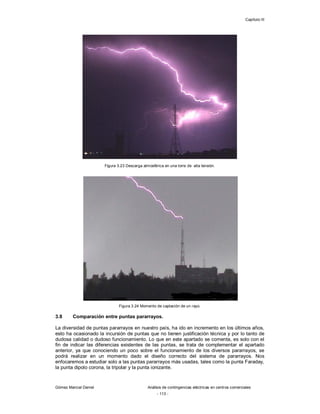Capítulo III
Gómez Marcial Daniel Análisis de contingencias eléctricas en centros comerciales
- 113 -
Figura 3.23 Descarga atmosférica en una torre de alta tensión.
Figura 3.24 Momento de captación de un rayo.
3.8 Comparación entre puntas pararrayos.
La diversidad de puntas pararrayos en nuestro país, ha ido en incremento en los últimos años,
esto ha ocasionado la incursión de puntas que no tienen justificación técnica y por lo tanto de
dudosa calidad o dudoso funcionamiento. Lo que en este apartado se comenta, es solo con el
fin de indicar las diferencias existentes de las puntas, se trata de complementar el apartado
anterior, ya que conociendo un poco sobre el funcionamiento de los diversos pararrayos, se
podrá realizar en un momento dado el diseño correcto del sistema de pararrayos. Nos
enfocaremos a estudiar solo a las puntas pararrayos más usadas, tales como la punta Faraday,
la punta dipolo corona, la tripolar y la punta ionizante.
 