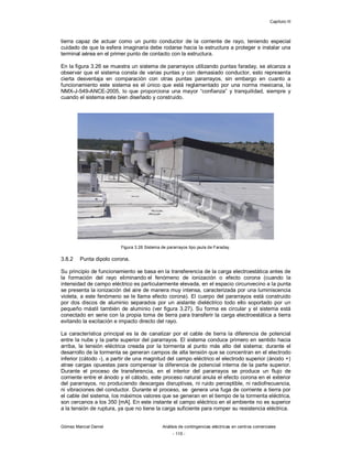 Capítulo III
Gómez Marcial Daniel Análisis de contingencias eléctricas en centros comerciales
- 115 -
tierra capaz de actuar como un punto conductor de la corriente de rayo, teniendo especial
cuidado de que la esfera imaginaria debe rodarse hacia la estructura a proteger e instalar una
terminal aérea en el primer punto de contacto con la estructura.
En la figura 3.26 se muestra un sistema de pararrayos utilizando puntas faraday, se alcanza a
observar que el sistema consta de varias puntas y con demasiado conductor, esto representa
cierta desventaja en comparación con otras puntas pararrayos, sin embargo en cuanto a
funcionamiento este sistema es el único que está reglamentado por una norma mexicana, la
NMX-J-549-ANCE-2005, lo que proporciona una mayor “confianza” y tranquilidad, siempre y
cuando el sistema este bien diseñado y construido.
Figura 3.26 Sistema de pararrayos tipo jaula de Faraday.
3.8.2 Punta dipolo corona.
Su principio de funcionamiento se basa en la transferencia de la carga electroestática antes de
la formación del rayo eliminando el fenómeno de ionización o efecto corona (cuando la
intensidad de campo eléctrico es particularmente elevada, en el espacio circunvecino a la punta
se presenta la ionización del aire de manera muy intensa, caracterizada por una luminiscencia
violeta, a este fenómeno se le llama efecto corona). El cuerpo del pararrayos está construido
por dos discos de aluminio separados por un aislante dieléctrico todo ello soportado por un
pequeño mástil también de aluminio (ver figura 3.27). Su forma es circular y el sistema está
conectado en serie con la propia toma de tierra para transferir la carga electroestática a tierra
evitando la excitación e impacto directo del rayo.
La característica principal es la de canalizar por el cable de tierra la diferencia de potencial
entre la nube y la parte superior del pararrayos. El sistema conduce primero en sentido hacia
arriba, la tensión eléctrica creada por la tormenta al punto más alto del sistema; durante el
desarrollo de la tormenta se generan campos de alta tensión que se concentran en el electrodo
inferior (cátodo -), a partir de una magnitud del campo eléctrico el electrodo superior (ánodo +)
atrae cargas opuestas para compensar la diferencia de potencial interna de la parte superior.
Durante el proceso de transferencia, en el interior del pararrayos se produce un flujo de
corriente entre el ánodo y el cátodo, este proceso natural anula el efecto corona en el exterior
del pararrayos, no produciendo descargas disruptivas, ni ruido perceptible, ni radiofrecuencia,
ni vibraciones del conductor. Durante el proceso, se genera una fuga de corriente a tierra por
el cable del sistema, los máximos valores que se generan en el tiempo de la tormenta eléctrica,
son cercanos a los 350 [mA]. En este instante el campo eléctrico en el ambiente no es superior
a la tensión de ruptura, ya que no tiene la carga suficiente para romper su resistencia eléctrica.
 