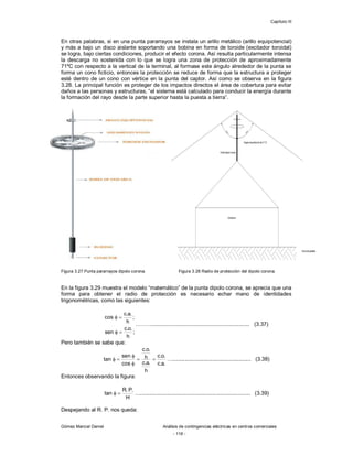Capítulo III
Gómez Marcial Daniel Análisis de contingencias eléctricas en centros comerciales
- 116 -
En otras palabras, si en una punta pararrayos se instala un arillo metálico (arillo equipotencial)
y más a bajo un disco aislante soportando una bobina en forma de toroide (excitador toroidal)
se logra, bajo ciertas condiciones, producir el efecto corona. Así resulta particularmente intensa
la descarga no sostenida con lo que se logra una zona de protección de aproximadamente
71ºC con respecto a la vertical de la terminal, al formase este ángulo alrededor de la punta se
forma un cono ficticio, entonces la protección se reduce de forma que la estructura a proteger
esté dentro de un cono con vértice en la punta del captor. Así como se observa en la figura
3.28. La principal función es proteger de los impactos directos el área de cobertura para evitar
daños a las personas y estructuras, “el sistema está calculado para conducir la energía durante
la formación del rayo desde la parte superior hasta la puesta a tierra”.
Figura 3.27 Punta pararrayos dipolo corona. Figura 3.28 Radio de protección del dipolo corona.
En la figura 3.29 muestra el modelo “matemático” de la punta dipolo corona, se aprecia que una
forma para obtener el radio de protección es necesario echar mano de identidades
trigonométricas, como las siguientes:
;
h
.
o
.
c
sen
;
h
.
a
.
c
cos




………................................................................. (3.37)
Pero también se sabe que:
.
a
.
c
.
o
.
c
h
.
a
.
c
h
.
o
.
c
cos
sen
tan 




 ….................................................... (3.38)
Entonces observando la figura:
H
.
P
.
R
tan 
 …......................................................................... (3.39)
Despejando al R. P. nos queda:
 