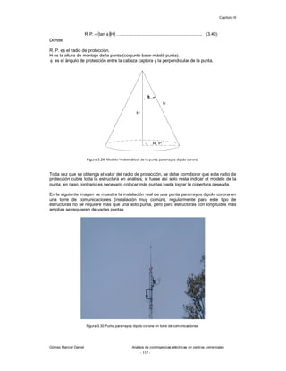 Capítulo III
Gómez Marcial Daniel Análisis de contingencias eléctricas en centros comerciales
- 117 -
  
H
tan
.
P
.
R 
 …................................................................... (3.40)
Donde:
R. P. es el radio de protección.
H es la altura de montaje de la punta (conjunto base-mástil-punta).
 es el ángulo de protección entre la cabeza captora y la perpendicular de la punta.
Figura 3.29 Modelo “matemático” de la punta pararrayos dipolo corona.
Toda vez que se obtenga el valor del radio de protección, se debe corroborar que este radio de
protección cubre toda la estructura en análisis, si fuese así solo resta indicar el modelo de la
punta, en caso contrario es necesario colocar más puntas hasta lograr la cobertura deseada.
En la siguiente imagen se muestra la instalación real de una punta pararrayos dipolo corona en
una torre de comunicaciones (instalación muy común), regularmente para este tipo de
estructuras no se requiere más que una solo punta, pero para estructuras con longitudes más
amplias se requieren de varias puntas.
Figura 3.30 Punta pararrayos dipolo corona en torre de comunicaciones.
 