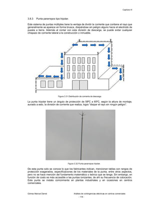 Capítulo III
Gómez Marcial Daniel Análisis de contingencias eléctricas en centros comerciales
- 118 -
3.8.3 Punta pararrayos tipo tripolar.
Este sistema de puntas múltiples tiene la ventaja de dividir la corriente que contiene el rayo que
generalmente se aparece en forma brusca, disipándose sin peligro alguno hacia el electrodo de
puesta a tierra. Además al contar con esta división de descarga, se puede evitar cualquier
chispazo de corriente lateral a la construcción o inmueble.
Figura 3.31 Distribución de corriente de descarga.
La punta tripolar tiene un ángulo de protección de 58ºC a 65ºC, según la altura de montaje,
aunado a esto, la división de corriente que realiza, logra “disipar el rayo sin ningún peligro”.
Figura 3.32 Punta pararrayos tripolar.
De esta punta solo se conoce lo que los fabricantes indican, mencionan tablas con rangos de
protección exagerados, especificaciones de los materiales de la punta, entre otros aspectos,
pero no se hace mención del fundamento matemático o teórico que se tenga. Sin embargo, en
función de costo es más accesible a las puntas ionizantes, de ahí su frecuencia de colocación.
Esta punta se instala comúnmente en plantas industriales y en ocasiones en centros
comerciales.
 