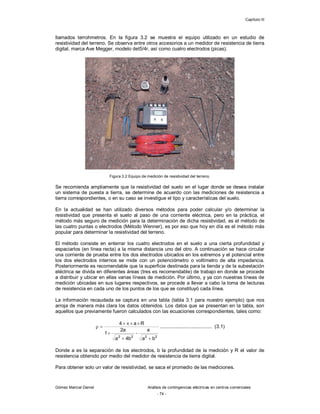 Capítulo III
Gómez Marcial Daniel Análisis de contingencias eléctricas en centros comerciales
- 74 -
llamados terrohmetros. En la figura 3.2 se muestra el equipo utilizado en un estudio de
resistividad del terreno. Se observa entre otros accesorios a un medidor de resistencia de tierra
digital, marca Ave Megger, modelo det5/4r, así como cuatro electrodos (picas).
Figura 3.2 Equipo de medición de resistividad del terreno.
Se recomienda ampliamente que la resistividad del suelo en el lugar donde se desea instalar
un sistema de puesta a tierra, se determine de acuerdo con las mediciones de resistencia a
tierra correspondientes, o en su caso se investigue el tipo y características del suelo.
En la actualidad se han utilizado diversos métodos para poder calcular y/o determinar la
resistividad que presenta el suelo al paso de una corriente eléctrica, pero en la práctica, el
método más seguro de medición para la determinación de dicha resistividad, es el método de
las cuatro puntas o electrodos (Método Wenner), es por eso que hoy en día es el método más
popular para determinar la resistividad del terreno.
El método consiste en enterrar los cuatro electrodos en el suelo a una cierta profundidad y
espaciarlos (en línea recta) a la misma distancia uno del otro. A continuación se hace circular
una corriente de prueba entre los dos electrodos ubicados en los extremos y el potencial entre
los dos electrodos internos se mide con un potenciómetro o voltímetro de alta impedancia.
Posteriormente es recomendable que la superficie destinada para la tienda y de la subestación
eléctrica se divida en diferentes áreas (tres es recomendable) de trabajo en donde se procede
a distribuir y ubicar en ellas varias líneas de medición. Por último, y ya con nuestras líneas de
medición ubicadas en sus lugares respectivos, se procede a llevar a cabo la toma de lecturas
de resistencia en cada uno de los puntos de los que se constituyó cada línea.
La información recaudada se captura en una tabla (tabla 3.1 para nuestro ejemplo) que nos
arroja de manera más clara los datos obtenidos. Los datos que se presentan en la tabla, son
aquellos que previamente fueron calculados con las ecuaciones correspondientes, tales como:
2
2
2
2
b
a
a
b
4
a
a
2
1
R
a
4









-
...................................... (3.1)
Donde a es la separación de los electrodos, b la profundidad de la medición y R el valor de
resistencia obtenido por medio del medidor de resistencia de tierra digital.
Para obtener solo un valor de resistividad, se saca el promedio de las mediciones.
 