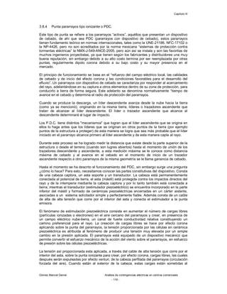Capítulo III
Gómez Marcial Daniel Análisis de contingencias eléctricas en centros comerciales
- 119 -
3.8.4 Punta pararrayos tipo ionizante o PDC.
Este tipo de punta se refiere a los pararrayos “activos”, aquéllos que presentan un dispositivo
de cebado, de ahí que sea PDC (pararrayos con dispositivo de cebado), estos pararrayos
tienen fundamento teórico en normas internacionales, tales como la UNE-21186, NFC-17102 o
la NP-4426, pero no son acreditados por la norma mexicana “sistemas de protección contra
tormentas eléctricas” la NMX-J-549-ANCE-2005, pero aún así se instala y son las favoritas de
muchos ingenieros proyectistas, ya que tienen según los fabricantes y distribuidores una muy
buena reputación, sin embargo debido a su alto costo termina por ser reemplazada por otras
puntas, regularmente dipolo corona debido a su bajo costo y su mayor presencia en el
mercado.
El principio de funcionamiento se basa en el “refuerzo del campo eléctrico local, las calidades
de cebado y de inicio del efecto corona y las condiciones favorables para el desarrollo del
efluvio”. Un pararrayos con dispositivo de cebado se caracteriza por responder al acercamiento
del rayo, adelantándose en su captura a otros elementos dentro de su zona de protección, para
conducirlo a tierra de forma segura. Este adelanto se denomina normativamente “tiempo de
avance en el cebado y determina el radio de protección del pararrayos.
Cuando se produce la descarga, un líder descendente avanza desde la nube hacia la tierra
(como ya se mencionó), originando en la misma tierra, líderes o trazadores ascendente que
tratan de alcanzar al líder descendente. El líder o trazador ascendente que alcance al
descendente determinará el lugar de impacto.
Los P.D.C. tiene distintos "mecanismos" que logran que el líder ascendente que se origina en
ellos lo haga antes que los líderes que se originan en otros puntos de la tierra (por ejemplo
puntos de la estructura a proteger) de esta manera se logra que sea más probable que el líder
iniciado en el pararrayo alcance primero al líder ascendente y de esta manera capte al rayo.
Durante este proceso se ha logrado medir la distancia que existe desde la parte superior de la
estructura o desde el terreno (cuando son lugres abiertos) hasta el momento de unión de los
trazadores descendente y ascendente, a esta medición máxima se le conoce como distancia
máxima de cebado y al avance en el cebado en el momento de inicio de un trazador
ascendente respecto a otro pararrayos de la misma geometría se le llama ganancia de cebado.
Hasta el momento se ha descrito el funcionamiento del PDC, sin embargo surge una pregunta
¿cómo lo hace? Para esto, necesitamos conocer las partes constitutivas del dispositivo. Consta
de una cabeza captora, un asta soporte y un transductor. La cabeza está permanentemente
conectada al potencial de tierra, el asta (mástil) está protegida contra los impactos directos del
rayo y de la intemperie mediante la cabeza captora y por lo tanto también está conectada a
tierra; mientras el transductor (estimulador piezoeléctrico) se encuentra incorporado en la parte
inferior del mástil y formado de cerámicas piezoeléctricas encerradas en un cárter aislante,
asociadas a un sistema solicitador simple y perfectamente fiable. Además consta de un cable
de alta de alta tensión que corre por el interior del asta y conecta el estimulador a la punta
emisora.
El fenómeno de estimulación piezoeléctrica consiste en aumentar el número de cargas libres
(partículas ionizadas o electrones) en el aire cercano del pararrayos y crear, en presencia de
un campo eléctrico nube-tierra, un canal de fuerte conductividad relativa constituyendo un
camino preferencial para el rayo. La creación de cargas libres se hace por efecto corona
aplicando sobre la punta del pararrayos, la tensión proporcionada por las células en cerámica
piezoeléctrica es atribuida al fenómeno de producir una tensión muy elevada por un simple
cambio en la presión aplicada. El pararrayos está equipado de un dispositivo mecánico que
permite convertir el esfuerzo mecánico de la acción del viento sobre el pararrayos, en esfuerzo
de presión sobre las células piezoeléctricas.
La tensión así proporcionada esta aplicada, a través del cable de alta tensión que corre por el
interior del asta, sobre la punta ionizante para crear, por efecto corona, cargas libres, las cuales
después serán expulsadas por efecto venturi, de la cabeza perfilada del pararrayos (circulación
forzada del aire). Cuando están al exterior de la cabeza, estas cargas están sometidas al
 