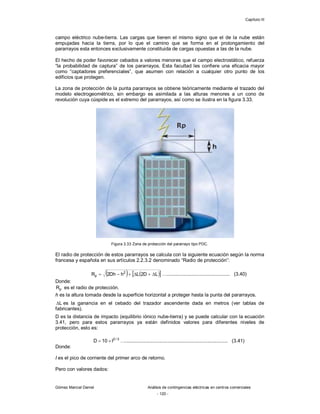 Capítulo III
Gómez Marcial Daniel Análisis de contingencias eléctricas en centros comerciales
- 120 -
campo eléctrico nube-tierra. Las cargas que tienen el mismo signo que el de la nube están
empujadas hacia la tierra, por lo que el camino que se forma en el prolongamiento del
pararrayos esta entonces exclusivamente constituida de cargas opuestas a las de la nube.
El hecho de poder favorecer cebados a valores menores que el campo electrostático, refuerza
“la probabilidad de captura” de los pararrayos. Esta facultad les confiere una eficacia mayor
como “captadores preferenciales”, que asumen con relación a cualquier otro punto de los
edificios que protegen.
La zona de protección de la punta pararrayos se obtiene teóricamente mediante el trazado del
modelo electrogeométrico, sin embargo es asimilada a las alturas menores a un cono de
revolución cuya cúspide es el extremo del pararrayos, así como se ilustra en la figura 3.33.
Figura 3.33 Zona de protección del pararrayo tipo PDC.
El radio de protección de estos pararrayos se calcula con la siguiente ecuación según la norma
francesa y española en sus artículos 2.2.3.2 denominado “Radio de protección”:
   
 
L
D
2
L
h
Dh
2
R 2
p 




 ….............................................. (3.40)
Donde:
p
R es el radio de protección.
h es la altura tomada desde la superficie horizontal a proteger hasta la punta del pararrayos.
L
 es la ganancia en el cebado del trazador ascendente dada en metros (ver tablas de
fabricantes).
D es la distancia de impacto (equilibrio iónico nube-tierra) y se puede calcular con la ecuación
3.41, pero para estos pararrayos ya están definidos valores para diferentes niveles de
protección, esto es:
3
/
2
I
10
D 
 …........................................................................... (3.41)
Donde:
I es el pico de corriente del primer arco de retorno.
Pero con valores dados:
 