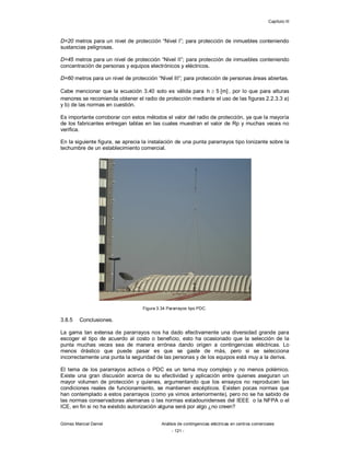 Capítulo III
Gómez Marcial Daniel Análisis de contingencias eléctricas en centros comerciales
- 121 -
D=20 metros para un nivel de protección “Nivel I”; para protección de inmuebles conteniendo
sustancias peligrosas.
D=45 metros para un nivel de protección “Nivel II”; para protección de inmuebles conteniendo
concentración de personas y equipos electrónicos y eléctricos.
D=60 metros para un nivel de protección “Nivel III”; para protección de personas áreas abiertas.
Cabe mencionar que la ecuación 3.40 solo es válida para ]
m
[
5
h  , por lo que para alturas
menores se recomienda obtener el radio de protección mediante el uso de las figuras 2.2.3.3 a)
y b) de las normas en cuestión.
Es importante corroborar con estos métodos el valor del radio de protección, ya que la mayoría
de los fabricantes entregan tablas en las cuales muestran el valor de Rp y muchas veces no
verifica.
En la siguiente figura, se aprecia la instalación de una punta pararrayos tipo Ionizante sobre la
techumbre de un establecimiento comercial.
Figura 3.34 Pararrayos tipo PDC.
3.8.5 Conclusiones.
La gama tan extensa de pararrayos nos ha dado efectivamente una diversidad grande para
escoger el tipo de acuerdo al costo o beneficio, esto ha ocasionado que la selección de la
punta muchas veces sea de manera errónea dando origen a contingencias eléctricas. Lo
menos drástico que puede pasar es que se gaste de más, pero si se selecciona
incorrectamente una punta la seguridad de las personas y de los equipos está muy a la deriva.
El tema de los pararrayos activos o PDC es un tema muy complejo y no menos polémico.
Existe una gran discusión acerca de su efectividad y aplicación entre quienes aseguran un
mayor volumen de protección y quienes, argumentando que los ensayos no reproducen las
condiciones reales de funcionamiento, se mantienen escépticos. Existen pocas normas que
han contemplado a estos pararrayos (como ya vimos anteriormente), pero no se ha sabido de
las normas conservadoras alemanas o las normas estadounidenses del IEEE o la NFPA o el
ICE, en fin si no ha existido autorización alguna será por algo ¿no creen?
 