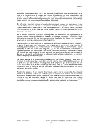 Capítulo III
Gómez Marcial Daniel Análisis de contingencias eléctricas en centros comerciales
- 122 -
Mi opinión personal es que los P.D.C. son realmente más efectivos que los pasivos pero no sé
cuál es la forma correcta de conocer su volumen de protección, es decir no sé cuánto más
efectivos son. En general, los fabricantes proveen tablas de cálculo con zonas de protección
que me parecen exageradamente grandes y no logro relacionar completamente los resultados
de los ensayos con los volúmenes de protección resultantes.
En referente a los dipolo corona, personalmente recomiendo no usar este pararrayos, ya que
usando el “método del cono”, con este pararrayos es fácil cometer grandes errores, por ejemplo
creer que se puede proteger un edificio de gran altura (alrededor de unos 65 metros) solamente
con captores en el techo, cosa que no es posible, ¿en dónde queda la protección contra
descargas laterales?
En lo personal opino que las nuevas tecnologías no han demostrado ser superiores que las
puntas franklin. Estas tecnologías no disponen de respaldo normativo y consenso a nivel
internacional, además de que sus procedimientos detallados de diseño son potestad y
propiedad de las empresas que usufructúan la patente.
Desde un punto de vista particular, es necesario que en nuestro país se defina por completo si
la gama de pararrayos es la adecuada y los riesgos que se corran sean insignificantes. Es
radical que se implemente una norma mexicana en donde se indique el procedimiento a seguir.
Respecto a esto, me surge una pregunta, ¿si no está fundamentado teóricamente el
funcionamiento de una punta dipolo corona (por mencionar alguna) por qué se vende tanto?
¿O por qué si la punta ionizante no tiene referencia con la norma mexicana y que otros país de
Europa ya está siendo prohibida, aquí en México se instala y hasta muchas veces se menciona
como la mejor opción de pararrayos?
La verdad es que si la autoridades correspondientes no trabajan respecto a este tema, el
mercado de puntas pararrayos seguirá en aumento y con el paso del tiempo la exageración de
la protección que ofrecerán las nuevas puntas, será tan grande que se creerá que una sola
punta cubrirá gran parte de una colonia o tal vez de un municipio. Quizá suene irreverente el
comentario, pero lo cierto es que los fabricantes cada vez ofrecen dispositivos con mayor
ganancias que gasto invertido.
Finalmente, disponer de un sistema de protección contra rayos no garantiza la protección
absoluta de personas, estructuras u objetos; pero la aplicación de normas reduce de forma
significativa el riesgo de los daños producidos. A la hora de adoptar un sistema de protección
contra el rayo es necesario calcular el riesgo que tiene la estructura. Los modelos
electrogeométricos son herramientas útiles para determinar la protección contra rayos, siendo
importante conocer las intensidades de la zona donde han de colocarse las protecciones.
 