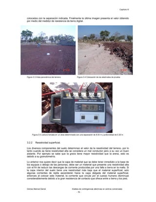 Capítulo III
Gómez Marcial Daniel Análisis de contingencias eléctricas en centros comerciales
- 76 -
colocados con la separación indicada. Finalmente la última imagen presenta el valor obtenido
por medio del medidor de resistencia de tierra digital.
Figura 3.3 Vista panorámica del terreno. Figura 3.4 Colocación de los electrodos de prueba.
Figura 3.5 Lectura tomada en un área determinada con una separación de 8.00 m y profundidad de 0.30 m.
3.2.2 Resistividad superficial.
Los diversos componentes del suelo determinan el valor de la resistividad del terreno, por lo
tanto cuando se tiene resistividad alta se considera un mal conductor pero a su vez un buen
aislante. Por ejemplo se sabe que la grava tiene mayor resistividad que la arena, esto es
debido a su granulometría.
Lo anterior nos quiere decir que la capa de material que se debe tener inmediato a la base de
los equipos o debajo de las personas, debe ser un material que presente una resistividad alta
con el fin de reducir las descargas de corriente producidas por una falla a tierra en la malla. Si
la capa interior del suelo tiene una resistividad más baja que el material superficial, solo
algunas corrientes de rejilla ascenderán hacia la capa delgada del material superficial,
entonces al colocar este material, la corriente que circula por el cuerpo humano disminuye
considerablemente debido a la gran resistencia de contacto que ofrece entre a tierra y los pies.
 