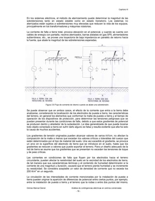 Capítulo III
Gómez Marcial Daniel Análisis de contingencias eléctricas en centros comerciales
- 78 -
En los sistemas eléctricos, el método de aterrizamiento puede determinar la magnitud de las
sobretensiones tanto en estado estable como en estado transitorio. Los sistemas no
aterrizados están sujetos a sobretensiones muy elevadas que reducen la vida de los equipos,
principalmente en los transformadores y máquinas rotatorias.
La corriente de falla a tierra total, provoca elevación en el potencial, y cuando se cuenta con
cables de energía con pantalla, neutros aterrizados, barras aisladas en gas SF6, alimentadores
subterráneos, etc., se provee una trayectoria de baja impedancia en paralelo de retorno hacia
la fuente, que abate la magnitud de las sobretensiones esperadas.
Figura 3.6 Flujo de corriente de retorno cuando se abate una sobretensión.
Se puede observar que en ambos casos, el efecto de la corriente que entra a la tierra debe
analizarse, considerando la localización de los electrodos de puesta a tierra, las características
del terreno, en general los elementos que conforman la malla de puesta a tierra y el tiempo de
operación de los dispositivos de protección, para determinar las tensiones peligrosas que se
puedan presentar durante las condiciones de falla, debido a que estos gradientes de potencial
se producen dentro y alrededor de la subestación. La idea generalizada de que puede tocarse
todo objeto conectado a tierra sin sufrir daño alguno es falsa y resulta evidente que ella ha sido
la causa de muchos accidentes.
Los gradientes de tensión originados pueden alcanzar valores de varios kV/cm, no afectan la
composición de la malla a menos que excedan los valores críticos o tolerables del cuerpo que
están determinados por el tipo de material del suelo. Una vez excedido el gradiente, se provoca
un arco en la superficie del electrodo de tierra que se introduce en el suelo, hasta que los
gradientes se reducen a valores que puede soportar el terreno. Para un diseño adecuado de la
red de tierra se asume que los gradientes que se presentan no exceden las tensiones de toque
y de paso críticas.
Las corrientes en condiciones de falla que fluyen por los electrodos hacia el terreno
circundante, pueden afectar la resistividad del suelo en la vecindad de los electrodos de tierra,
de tal manera que sus características térmicas y el contenido de humedad determinarán si la
corriente de una magnitud y duración, causará que el terreno pierda humedad y se incremente
su resistividad. Se considera aceptable un valor de densidad de corriente que no exceda los
200 A/m
2
en un segundo.
La circulación de las intensidades de corriente mencionadas por la instalación de puesta a
tierra pueden originar la aparición de diferencias de potencial entre ciertos puntos, por ejemplo,
entre la instalación de puesta a tierra y el terreno que la rodea o entre dos puntos del mismo,
 