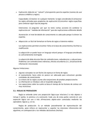  Explicación: debe de ser ``natural'' y transparente para los expertos (razones de usar
proceso simbólico y reglas).
Capacidades: (i) mostrar en cualquier momento la regla considerada (ii) almacenar
las reglas utilizadas para propósitos de explicación (iii) encontrar reglas específicas
para contestar algún tipo de pregunta
Extensiones: (i) preguntar por qué no tomo ciertas acciones (ii) combinar la
explicacióncon ``medidas de información'' para dar explicaciones adiferente detalle
Aseveración: el nivel de detalle de conocimiento es adecuado porque lo dieron los
expertos
 Adquisición: es fácil de formalizar en forma de reglas el dominio médico
Las explicaciones permiten encontrar fallas en la base de conocimiento y facilitan su
modificación
La adquisición se puede hacer en lenguaje natural porque el lenguaje considerado
es suficientemente restringido
La adquisición debe de estar libre de contradicciones, redundancias y subsunciones.
Problemas con contradicciones indirectas, efectos secundarios (i.e., actualizaciónde
información relacionada)
Algunas limitaciones:
 algunos conceptos no son fáciles de expresar en forma de reglas
 el razonamiento hacia atrás no parece ser adecuado para estructurar grandes
cantidades de conocimiento
 La sintaxis de las reglas asume sólo conjunciones de pruebas proposicionales
 La información se introduce sólo al responder preguntas
 Las suposiciones sobre las cuales se basa el manejo de los factores de certeza son
muy restrictivas
3.1.- REGLAS DE PRODUCCION
Regla se entiende como una proposición lógica que relaciona 2 o más objetos e
incluye 2 partes, la premisa y la conclusión. Cada una de estas partes consiste en una
expresión lógica con una o más afirmaciones objeto-valor conectadas mediante los
operadores lógicos y, o ó no.
Reglas de producción. Es un método procedimental de representación del
conocimiento, pone énfasis en representar y soportar las relaciones inferenciales del
algoritmo, en contraposición a los métodos declarativos (hechos).
 