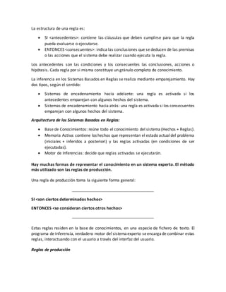 La estructura de una regla es:
 SI <antecedentes>: contiene las cláusulas que deben cumplirse para que la regla
pueda evaluarse o ejecutarse.
 ENTONCES <consecuentes>: indica las conclusiones que se deducen de las premisas
o las acciones que el sistema debe realizar cuando ejecuta la regla.
Los antecedentes son las condiciones y los consecuentes las conclusiones, acciones o
hipótesis. Cada regla por si misma constituye un gránulo completo de conocimiento.
La inferencia en los Sistemas Basados en Reglas se realiza mediante emparejamiento. Hay
dos tipos, según el sentido:
 Sistemas de encadenamiento hacia adelante: una regla es activada si los
antecedentes emparejan con algunos hechos del sistema.
 Sistemas de encadenamiento hacia atrás: una regla es activada si los consecuentes
emparejan con algunos hechos del sistema.
Arquitectura de los Sistemas Basados en Reglas:
 Base de Conocimientos: reúne todo el conocimiento del sistema (Hechos + Reglas).
 Memoria Activa: contiene los hechos que representan el estado actualdel problema
(iniciales + inferidos a posteriori) y las reglas activadas (en condiciones de ser
ejecutadas).
 Motor de Inferencias: decide que reglas activadas se ejecutarán.
Hay muchas formas de representar el conocimiento en un sistema experto. El método
más utilizado son las reglas de producción.
Una regla de producción toma la siguiente forma general:
SI <son ciertos determinados hechos>
ENTONCES <se consideran ciertos otros hechos>
Estas reglas residen en la base de conocimientos, en una especie de fichero de texto. El
programa de inferencia, verdadero motor del sistemaexperto seencargade combinar estas
reglas, interactuando con el usuario a través del interfaz del usuario.
Reglas de producción
 