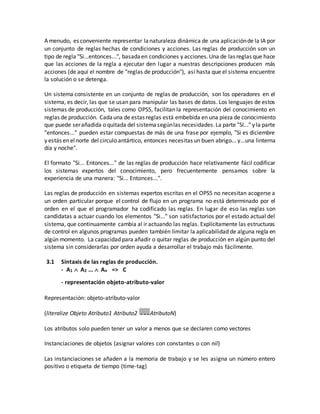 A menudo, es conveniente representar lanaturaleza dinámica de una aplicaciónde la IA por
un conjunto de reglas hechas de condiciones y acciones. Las reglas de producción son un
tipo de regla "Si...entonces...", basadaen condiciones y acciones.Una de las reglas que hace
que las acciones de la regla a ejecutar den lugar a nuestras descripciones producen más
acciones (de aquí el nombre de "reglas de producción"), así hasta que el sistema encuentre
la solución o se detenga.
Un sistema consistente en un conjunto de reglas de producción, son los operadores en el
sistema, es decir, las que se usan para manipular las bases de datos. Los lenguajes de estos
sistemas de producción, tales como OPS5, facilitan la representación del conocimiento en
reglas de producción. Cadauna de estas reglas está embebida en una pieza de conocimiento
que puede serañadida o quitada del sistemasegúnlas necesidades.La parte "SI..." y la parte
"entonces..." pueden estar compuestas de más de una frase por ejemplo, "Si es diciembre
y estás en elnorte del circulo antártico, entonces necesitas un buen abrigo... y...una linterna
día y noche".
El formato "Si... Entonces..." de las reglas de producción hace relativamente fácil codificar
los sistemas expertos del conocimiento, pero frecuentemente pensamos sobre la
experiencia de una manera: "Si... Entonces...".
Las reglas de producción en sistemas expertos escritas en el OPS5 no necesitan acogerse a
un orden particular porque el control de flujo en un programa no está determinado por el
orden en el que el programador ha codificado las reglas. En lugar de eso las reglas son
candidatas a actuar cuando los elementos "Si..." son satisfactorios por el estado actual del
sistema, que continuamente cambia al ir actuando las reglas. Explícitamente las estructuras
de control en algunos programas pueden también limitar la aplicabilidad de alguna regla en
algún momento. La capacidad para añadir o quitar reglas de producción en algún punto del
sistema sin considerarlas por orden ayuda a desarrollar el trabajo más fácilmente.
3.1 Sintaxis de las reglas de producción.
- A1  A2 ...  An => C
- representación objeto-atributo-valor
Representación: objeto-atributo-valor
(literalize Objeto Atributo1 Atributo2 AtributoN)
Los atributos solo pueden tener un valor a menos que se declaren como vectores
Instanciaciones de objetos (asignar valores con constantes o con nil)
Las instanciaciones se añaden a la memoria de trabajo y se les asigna un número entero
positivo o etiqueta de tiempo (time-tag)
 