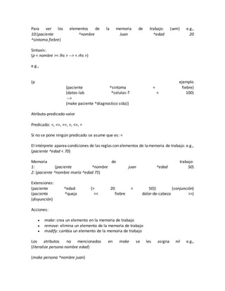 Para ver los elementos de la memoria de trabajo: (wm) e.g.,
10:(paciente ^nombre Juan ^edad 20
^síntoma fiebre)
Sintaxis:
(p < nombre >< lhs > --> < rhs >)
e.g.,
(p ejemplo
(paciente ^sintoma = fiebre)
(datos-lab ^celulas-T < 100)
-->
(make paciente ^diagnostico sida))
Atributo-predicado-valor
Predicado: <, <=, >=, >, <>, =
Si no se pone ningún predicado se asume que es: =
El intérprete aparea condiciones de las reglas con elementos de lamemoria de trabajo: e.g.,
(paciente ^edad < 70)
Memoria de trabajo:
1: (paciente ^nombre juan ^edad 50)
2: (paciente ^nombre maría ^edad 75)
Extensiones:
(paciente ^edad {> 20 < 50}) (conjunción)
(paciente ^queja << fiebre dolor-de-cabeza >>)
(disyunción)
Acciones:
 make: crea un elemento en la memoria de trabajo
 remove: elimina un elemento de la memoria de trabajo
 modify: cambia un elemento de la memoria de trabajo
Los atributos no mencionados en make se les asigna nil e.g.,
(literalize persona nombre edad)
(make persona ^nombre juan)
 