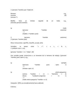 1: (persona ^nombre juan ^edad nil)
Remove: e.g.,
(remove 10)
(remove *)
Modify: hace un remove seguido de un make. e.g.,
(literalize persona nombre)
(p chafa
(persona ^nombre anonimo)
-->
(modify 1 ^nombre juan))
1: (persona ^nombre anónimo)
3: (persona ^nombre juan)
Otras instrucciones: openfile, closefile, accept, write
Variables: se ponen entre ``< >'': < x >, < N >,
< cualquier-cosa >, e.g.,
(persona ^nombre = <n > ^edad = 20)
Una variable puede instanciarse a un elemento de la memoria de trabajo: {(persona
^nombre juan) <pers>}, e.g.,
(p ejemplo
{(persona ^nombre juan) <pers >}
-->
(remove <pers >))
(p arteria-pequenias
(arteria ^nombre = <n > ^diametro < 2)
(brazo ^conducto-sanguineo = <n >)
-->
(make arteria-pequenia ^nombre <n >))
Interprete: OPS5 usa encadenamiento hacia adelante
Criterios:
 