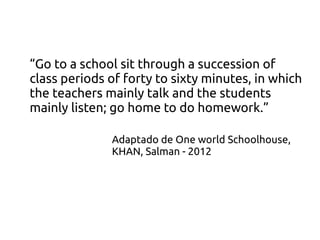 “Go to a school sit through a succession of
class periods of forty to sixty minutes, in which
the teachers mainly talk and the students
mainly listen; go home to do homework.”
Adaptado de One world Schoolhouse,
KHAN, Salman - 2012
 