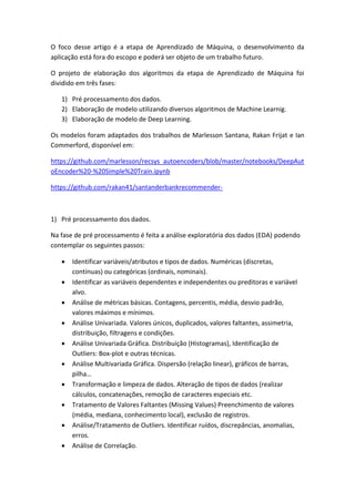 O foco desse artigo é a etapa de Aprendizado de Máquina, o desenvolvimento da
aplicação está fora do escopo e poderá ser objeto de um trabalho futuro.
O projeto de elaboração dos algoritmos da etapa de Aprendizado de Máquina foi
dividido em três fases:
1) Pré processamento dos dados.
2) Elaboração de modelo utilizando diversos algoritmos de Machine Learnig.
3) Elaboração de modelo de Deep Learning.
Os modelos foram adaptados dos trabalhos de Marlesson Santana, Rakan Frijat e Ian
Commerford, disponível em:
https://github.com/marlesson/recsys_autoencoders/blob/master/notebooks/DeepAut
oEncoder%20-%20Simple%20Train.ipynb
https://github.com/rakan41/santanderbankrecommender-
1) Pré processamento dos dados.
Na fase de pré processamento é feita a análise exploratória dos dados (EDA) podendo
contemplar os seguintes passos:
 Identificar variáveis/atributos e tipos de dados. Numéricas (discretas,
contínuas) ou categóricas (ordinais, nominais).
 Identificar as variáveis dependentes e independentes ou preditoras e variável
alvo.
 Análise de métricas básicas. Contagens, percentis, média, desvio padrão,
valores máximos e mínimos.
 Análise Univariada. Valores únicos, duplicados, valores faltantes, assimetria,
distribuição, filtragens e condições.
 Análise Univariada Gráfica. Distribuição (Histogramas), Identificação de
Outliers: Box-plot e outras técnicas.
 Análise Multivariada Gráfica. Dispersão (relação linear), gráficos de barras,
pilha…
 Transformação e limpeza de dados. Alteração de tipos de dados (realizar
cálculos, concatenações, remoção de caracteres especiais etc.
 Tratamento de Valores Faltantes (Missing Values) Preenchimento de valores
(média, mediana, conhecimento local), exclusão de registros.
 Análise/Tratamento de Outliers. Identificar ruídos, discrepâncias, anomalias,
erros.
 Análise de Correlação.
 