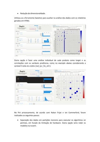  Redução de dimensionalidade.
Utilizou-se a ferramenta Sweetviz para auxiliar na análise dos dados com os relatórios
gerados em HTML:
Outra opção é fazer uma análise individual de cada produto como target e as
correlações com as variáveis preditoras, como no exemplo abaixo considerando a
variável Cartão de crédito (ind_tjcr_fin_ult1):
No Pré processamento, de acordo com Rakan Frijat e Ian Commerford, foram
realizados os seguintes passos:
 Separação dos dados em partições menores para executar os algoritmos on
pemises, em função da limitação de hardware. Outra opção seria rodar os
modelos na nuvem.
 