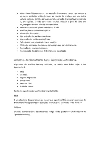  Ajuste das múltiplas compras com a criação de uma nova coluna com o número
de novos produtos, união de todas as colunas de produtos em uma única
coluna, aplicação de filtro para valores falsos, criação de uma chave temporária
e, em seguida, a volta para várias colunas, mesclar o pivô de volta em
df_changed e mesclar tudo de volta em um df.
 Descarte dos rótulos que raramente são usados.
 Codificação das variáveis categóricas.
 Eliminação dos outliers.
 Discretização das variáveis contínuas.
 Converção das variáveis categóricas.
 Seleção dos variáveis para treinar o modelo.
 Utilização apenas de clientes que compraram algo para treinamento.
 Remoção das colunas duplicadas.
 Configuração dos conjuntos de treinamento e avaliação
2) Elaboração de modelo utilizando diversos algoritmos de Machine Learnig.
Algoritmos de Machine Learning utilizados, de acordo com Rakan Frijat e Ian
Commerford:
 kNN
 XGBoost
 Logistic Regression
 Naive Bayes
 Decision Tree
 Random Forest
Fonte dos algoritmos de Machine Learning: Wikipédia
kNN
É um algoritmo de aprendizado de máquina, o algoritmo kNN procura k exemplos de
treinamento mais próximos no espaço de recursos e usa sua média como previsão.
XGBoost
XGBoost é uma biblioteca de software de código aberto que fornece um framework de
"gradient boosting".
 
