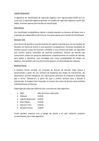 Logistic Regression
O algoritmo de classificação de regressão logística com regularização LASSO (L1) ou
crista (L2). A regressão logística aprende um modelo de regressão logística a partir dos
dados. Funciona apenas para tarefas de classificação.
Naive Bayes
Um classificador probabilístico rápido e simples baseado no teorema de Bayes com a
suposição de independência de recurso. Funciona apenas para tarefas de classificação.
Decision Tree
Uma árvore de decisão é uma ferramenta de suporte à decisão que usa um modelo de
decisões em forma de árvore e suas possíveis consequências, incluindo resultados de
eventos casuais, custos de recursos e utilidade. É uma maneira de exibir um algoritmo
que contém apenas instruções de controle condicional. Árvores de decisão são
comumente usadas em pesquisa operacional, especificamente em análise de decisão,
para ajudar a identificar uma estratégia com maior probabilidade de atingir um
objetivo, mas também são uma ferramenta popular em aprendizado de máquina.
Random Forest
A Random Forest constrói um conjunto de árvores de decisão. Cada árvore é
desenvolvida a partir de uma amostra de bootstrap dos dados de treinamento. Ao
desenvolver árvores individuais, um subconjunto arbitrário de atributos é desenhado
(daí o termo “Aleatório”), a partir do qual o melhor atributo para a divisão é
selecionado. O modelo final é baseado na maioria dos votos de árvores desenvolvidas
individualmente na floresta.
Elaboração do mapa das métricas com a acurácia de cada algoritmo:
 kNN: Não terminou a execução
 XGBoost 0.0235
 Logistic Regression: 0.0232
 Naive Bayes: 0.0218
 Decision Tree: 0.0219
 Random Forest: 0.0229
Foram gerados arquivos com o código do cliente e os sete melhores produtos
recomendados, para cada algoritmo.
 