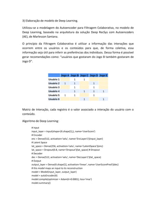 3) Elaboração de modelo de Deep Learning.
Utilizou-se a modelagem do Autoencoder para Filtragem Colaborativa, no modelo de
Deep Learning, baseado na arquitetura da solução Deep RecSys com Autoencoders
(AE), de Marlesson Santana.
O princípio da Filtragem Colaborativa é utilizar a informação das interações que
ocorrem entre os usuários e os conteúdos para que, de forma coletiva, essa
informação seja útil para inferir as preferências dos indivíduos. Dessa forma é possível
gerar recomendações como: “usuários que gostaram do Jogo B também gostaram de
Jogo D”.
Matriz de Interação, cada registro é o valor associado a interação do usuário com o
conteúdo.
Algoritmo de Deep Learning:
# Input
input_layer = Input(shape=(X.shape[1],), name='UserScore')
# Encoder
enc = Dense(512, activation='selu', name='EncLayer1')(input_layer)
# Latent Space
lat_space = Dense(256, activation='selu', name='LatentSpace')(enc)
lat_space = Dropout(0.8, name='Dropout')(lat_space) # Dropout
# Decoder
dec = Dense(512, activation='selu', name='DecLayer1')(lat_space)
# Output
output_layer = Dense(X.shape[1], activation='linear', name='UserScorePred')(dec)
# this model maps an input to its reconstruction
model = Model(input_layer, output_layer)
model = autoEncoder(X)
model.compile(optimizer = Adam(lr=0.0001), loss='mse')
model.summary()
 