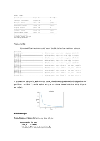 Model: "model"
_________________________________________________________________
Layer (type) Output Shape Param #
=================================================================
UserScore (InputLayer) [(None, 24)] 0
_________________________________________________________________
EncLayer1 (Dense) (None, 512) 12800
_________________________________________________________________
LatentSpace (Dense) (None, 256) 131328
_________________________________________________________________
Dropout (Dropout) (None, 256) 0
_________________________________________________________________
DecLayer1 (Dense) (None, 512) 131584
_________________________________________________________________
UserScorePred (Dense) (None, 24) 12312
=================================================================
Total params: 288,024
Trainable params: 288,024
Non-trainable params: 0
Treinamento:
hist = model.fit(x=X, y=y, epochs=10, batch_size=64, shuffle=True, validation_split=0.1)
Epoch 1/10
87843/87843 [==============================] - 468s 5ms/step - loss: 0.0050 - val_loss: 2.5569e-04
Epoch 2/10
87843/87843 [==============================] - 463s 5ms/step - loss: 0.0016 - val_loss: 2.1522e-04
Epoch 3/10
87843/87843 [==============================] - 466s 5ms/step - loss: 0.0014 - val_loss: 1.7110e-04
Epoch 4/10
87843/87843 [==============================] - 466s 5ms/step - loss: 0.0012 - val_loss: 1.3251e-04
Epoch 5/10
87843/87843 [==============================] - 467s 5ms/step - loss: 0.0010 - val_loss: 1.1520e-04
Epoch 6/10
87843/87843 [==============================] - 468s 5ms/step - loss: 9.3472e-04 - val_loss: 8.4248e-05
Epoch 7/10
87843/87843 [==============================] - 468s 5ms/step - loss: 8.7468e-04 - val_loss: 7.6334e-05
Epoch 8/10
87843/87843 [==============================] - 470s 5ms/step - loss: 8.3305e-04 - val_loss: 6.8077e-05
Epoch 9/10
87843/87843 [==============================] - 466s 5ms/step - loss: 8.0756e-04 - val_loss: 7.1352e-05
Epoch 10/10
87843/87843 [==============================] - 466s 5ms/step - loss: 7.8332e-04 - val_loss: 6.1677e-05
A quantidade de épocas, tamanho do batch, entre outros parâmetros vai depender do
problema também. O ideal é treinar até que a curva de loss se estabilize e o erro pare
de reduzir:
Recomendação
Produtos adquiridos anteriormente pelo cliente
recommender_for_user(
user_id = 918221,
interact_matrix = users_items_matrix_df,
 