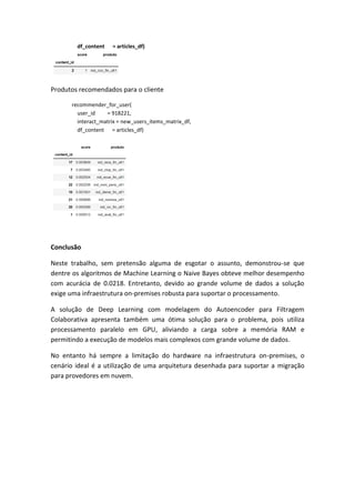 df_content = articles_df)
Produtos recomendados para o cliente
recommender_for_user(
user_id = 918221,
interact_matrix = new_users_items_matrix_df,
df_content = articles_df)
Conclusão
Neste trabalho, sem pretensão alguma de esgotar o assunto, demonstrou-se que
dentre os algoritmos de Machine Learning o Naive Bayes obteve melhor desempenho
com acurácia de 0.0218. Entretanto, devido ao grande volume de dados a solução
exige uma infraestrutura on-premises robusta para suportar o processamento.
A solução de Deep Learning com modelagem do Autoencoder para Filtragem
Colaborativa apresenta também uma ótima solução para o problema, pois utiliza
processamento paralelo em GPU, aliviando a carga sobre a memória RAM e
permitindo a execução de modelos mais complexos com grande volume de dados.
No entanto há sempre a limitação do hardware na infraestrutura on-premises, o
cenário ideal é a utilização de uma arquitetura desenhada para suportar a migração
para provedores em nuvem.
 