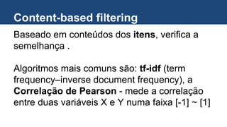Content-based filtering
Baseado em conteúdos dos itens, verifica a
semelhança .
Algoritmos mais comuns são: tf-idf (term
frequency–inverse document frequency), a
Correlação de Pearson - mede a correlação
entre duas variáveis X e Y numa faixa [-1] ~ [1]
 