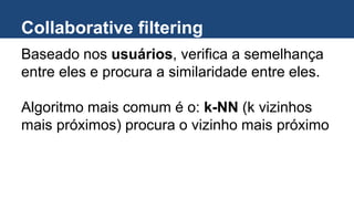 Collaborative filtering
Baseado nos usuários, verifica a semelhança
entre eles e procura a similaridade entre eles.
Algoritmo mais comum é o: k-NN (k vizinhos
mais próximos) procura o vizinho mais próximo
 