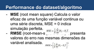 Performance do dataset/algoritmo
- MSE (root mean square) Calcula o valor
eficaz de uma função variável continua ou
uma série discreta, MSE = 0 indica
simulação perfeita.
- RMSE (root-mean-square error) apresenta
valores do erro nas mesmas dimensões da
variável analisada.
 