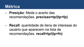 Métrica
- Presição: Mede o acerto das
recomendações. precisao=tp/(tp+fp)
- Recall: quantidade de itens de interesse do
usuário que aparecem na lista de
recomendações. recall=tp/(tp+fn)
 
