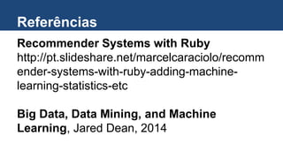 Referências
Recommender Systems with Ruby
http://pt.slideshare.net/marcelcaraciolo/recomm
ender-systems-with-ruby-adding-machine-
learning-statistics-etc
Big Data, Data Mining, and Machine
Learning, Jared Dean, 2014
 