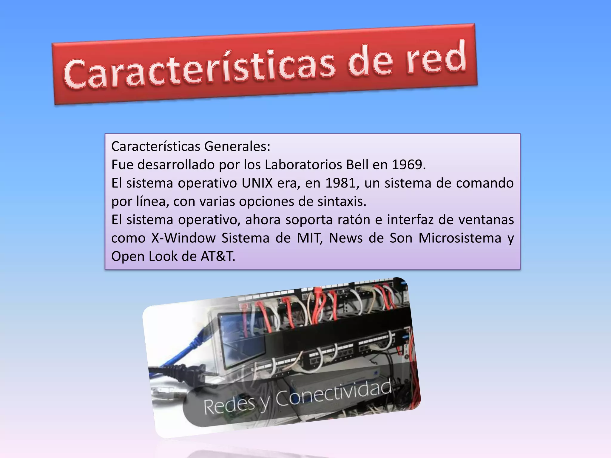 Características de redCaracterísticas Generales:Fue desarrollado por los Laboratorios Bell en 1969. El sistema operativo UNIX era, en 1981, un sistema de comando por línea, con varias opciones de sintaxis. El sistema operativo, ahora soporta ratón e interfaz de ventanas como X-Window Sistema de MIT, News de Son Microsistema y Open Look de AT&T. 