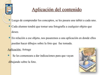 Aplicación del contenido
 Luego de comprender los conceptos, se les pasara una tablet a cada uno.
 Cada alumno tendrá que tomar una fotografía a cualquier objeto que
desee.
 En relación a ese objeto, nos pasaremos a una aplicación en donde ellos
puedan hacer dibujos sobre la foto que fue tomada.
Aplicación: Artrage
 Se les comenzara a dar indicaciones para que vayan
dibujando sobre la foto.
 