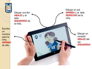 Dibujar un sol
ARRIBA y al lado
DERECHO de la
niña.
Dibujar una flor
ABAJO y al
lado
IZQUIERDO de
la niña.
Escribe
un
nombre
para la
niña,
ARRIBA
de ella.
Dibujar un
corazón
ABAJO del
ojo
IZQUIERDO
 