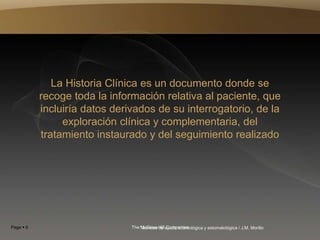 Page  6 The McGraw-Hill Companies
Técnicas de ayuda odontológica y estomatológica / J.M. Morillo
La Historia Clínica es un documento donde se
recoge toda la información relativa al paciente, que
incluiría datos derivados de su interrogatorio, de la
exploración clínica y complementaria, del
tratamiento instaurado y del seguimiento realizado
 