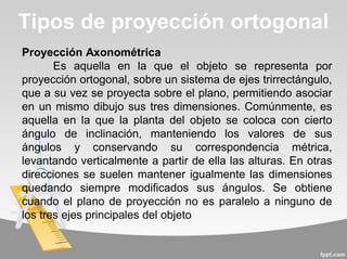 Proyección Axonométrica
Es aquella en la que el objeto se representa por
proyección ortogonal, sobre un sistema de ejes trirrectángulo,
que a su vez se proyecta sobre el plano, permitiendo asociar
en un mismo dibujo sus tres dimensiones. Comúnmente, es
aquella en la que la planta del objeto se coloca con cierto
ángulo de inclinación, manteniendo los valores de sus
ángulos y conservando su correspondencia métrica,
levantando verticalmente a partir de ella las alturas. En otras
direcciones se suelen mantener igualmente las dimensiones
quedando siempre modificados sus ángulos. Se obtiene
cuando el plano de proyección no es paralelo a ninguno de
los tres ejes principales del objeto
Tipos de proyección ortogonal
 