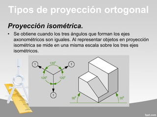 Proyección isométrica.
• Se obtiene cuando los tres ángulos que forman los ejes
axonométricos son iguales. Al representar objetos en proyección
isométrica se mide en una misma escala sobre los tres ejes
isométricos.
Tipos de proyección ortogonal
 