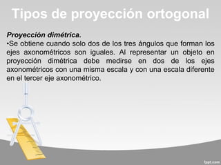 Proyección dimétrica.
•Se obtiene cuando solo dos de los tres ángulos que forman los
ejes axonométricos son iguales. Al representar un objeto en
proyección dimétrica debe medirse en dos de los ejes
axonométricos con una misma escala y con una escala diferente
en el tercer eje axonométrico.
Tipos de proyección ortogonal
 