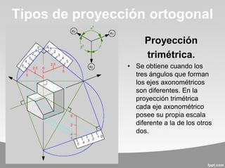 Proyección
trimétrica.
• Se obtiene cuando los
tres ángulos que forman
los ejes axonométricos
son diferentes. En la
proyección trimétrica
cada eje axonométrico
posee su propia escala
diferente a la de los otros
dos.
Tipos de proyección ortogonal
 