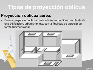 Proyección oblicua aérea.
• Es una proyección oblicua realizada sobre un dibujo en planta de
una edificación, urbanismo, etc. con la finalidad de apreciar su
forma tridimensional
Tipos de proyección oblicua
 