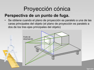 Proyección cónica
Perspectiva de un punto de fuga.
• Se obtiene cuando el plano de proyección es paralelo a una de las
caras principales del objeto (el plano de proyección es paralelo a
dos de los tres ejes principales del objeto)
 