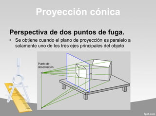 Perspectiva de dos puntos de fuga.
• Se obtiene cuando el plano de proyección es paralelo a
solamente uno de los tres ejes principales del objeto
Proyección cónica
 