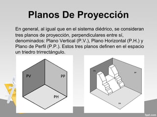 Planos De Proyección
En general, al igual que en el sistema diédrico, se consideran
tres planos de proyección, perpendiculares entre sí,
denominados: Plano Vertical (P.V.), Plano Horizontal (P.H.) y
Plano de Perfil (P.P.). Estos tres planos definen en el espacio
un triedro trirrectángulo.
 