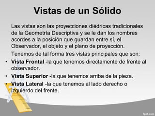 Vistas de un Sólido
Las vistas son las proyecciones diédricas tradicionales
de la Geometría Descriptiva y se le dan los nombres
acordes a la posición que guardan entre sí, el
Observador, el objeto y el plano de proyección.
Tenemos de tal forma tres vistas principales que son:
• Vista Frontal -la que tenemos directamente de frente al
observador.
• Vista Superior -la que tenemos arriba de la pieza.
• Vista Lateral -la que tenemos al lado derecho o
izquierdo del frente.
 
