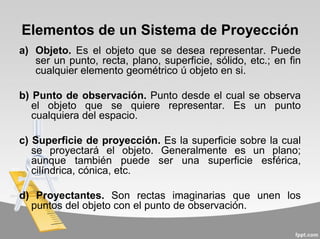 Elementos de un Sistema de Proyección
a) Objeto. Es el objeto que se desea representar. Puede
ser un punto, recta, plano, superficie, sólido, etc.; en fin
cualquier elemento geométrico ú objeto en si.
b) Punto de observación. Punto desde el cual se observa
el objeto que se quiere representar. Es un punto
cualquiera del espacio.
c) Superficie de proyección. Es la superficie sobre la cual
se proyectará el objeto. Generalmente es un plano;
aunque también puede ser una superficie esférica,
cilíndrica, cónica, etc.
d) Proyectantes. Son rectas imaginarias que unen los
puntos del objeto con el punto de observación.
 